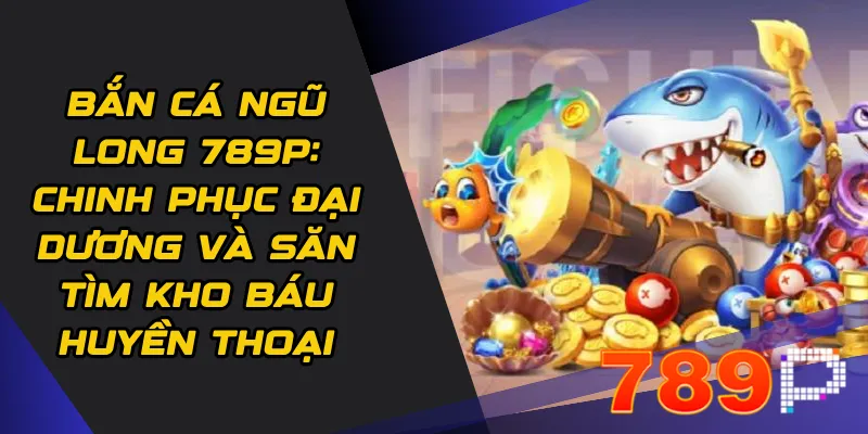 Bắn Cá Ngũ Long 789p: Chinh phục đại dương và săn tìm kho báu huyền thoại