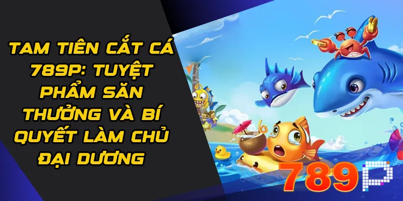 Tam tiên cắt cá 789p: Tuyệt phẩm săn thưởng và bí quyết làm chủ đại dương